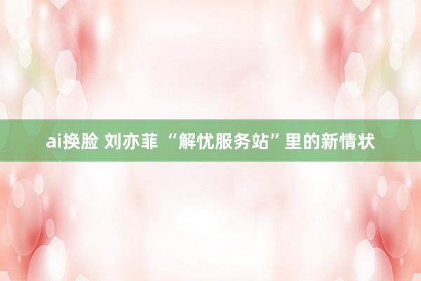 ai换脸 刘亦菲 “解忧服务站”里的新情状