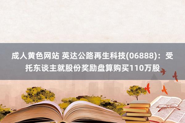 成人黄色网站 英达公路再生科技(06888)：受托东谈主就股份奖励盘算购买110万股