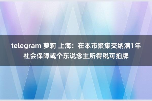 telegram 萝莉 上海：在本市聚集交纳满1年社会保障或个东说念主所得税可拍牌