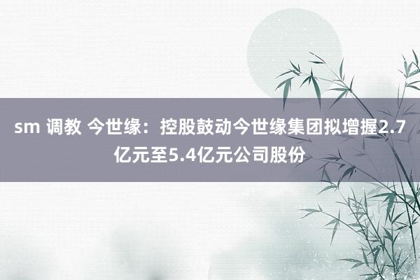 sm 调教 今世缘：控股鼓动今世缘集团拟增握2.7亿元至5.4亿元公司股份