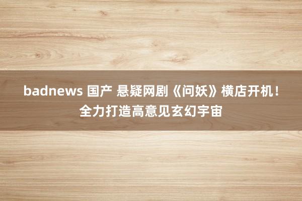 badnews 国产 悬疑网剧《问妖》横店开机！全力打造高意见玄幻宇宙