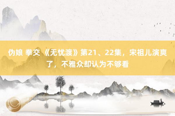 伪娘 拳交 《无忧渡》第21、22集，宋祖儿演爽了，不雅众却认为不够看