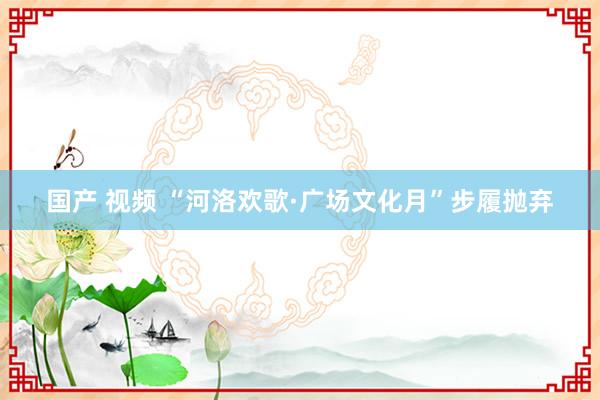 国产 视频 “河洛欢歌·广场文化月”步履抛弃