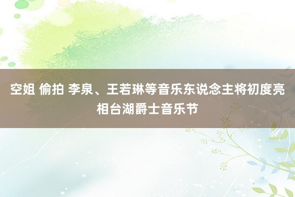 空姐 偷拍 李泉、王若琳等音乐东说念主将初度亮相台湖爵士音乐节