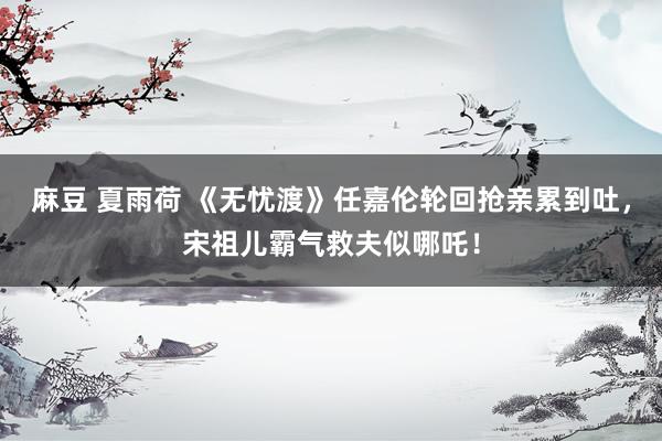 麻豆 夏雨荷 《无忧渡》任嘉伦轮回抢亲累到吐，宋祖儿霸气救夫似哪吒！