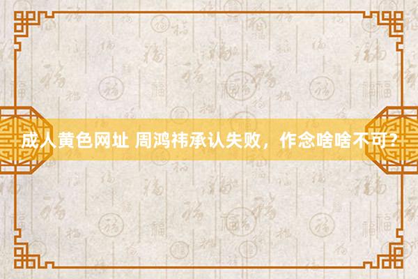 成人黄色网址 周鸿祎承认失败，作念啥啥不可？