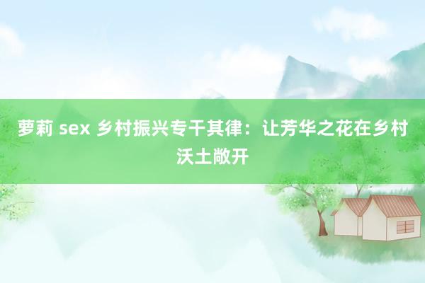 萝莉 sex 乡村振兴专干其律：让芳华之花在乡村沃土敞开