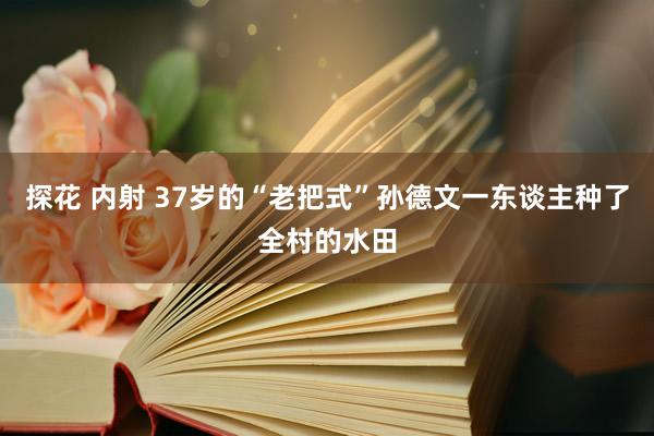 探花 内射 37岁的“老把式”孙德文一东谈主种了全村的水田
