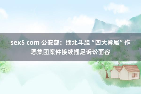 sex5 com 公安部：缅北斗胆“四大眷属”作恶集团案件接续插足诉讼面容