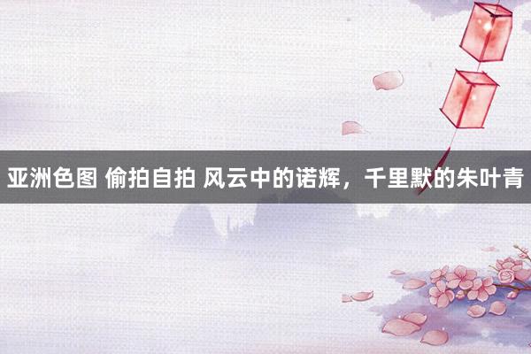 亚洲色图 偷拍自拍 风云中的诺辉，千里默的朱叶青