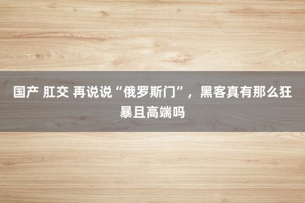 国产 肛交 再说说“俄罗斯门”，黑客真有那么狂暴且高端吗