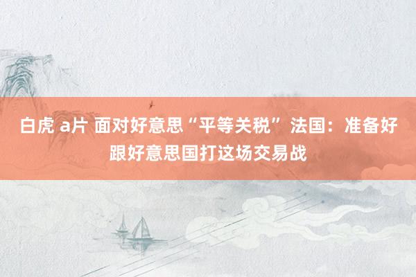白虎 a片 面对好意思“平等关税” 法国：准备好跟好意思国打这场交易战