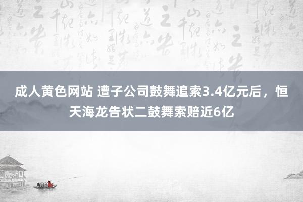 成人黄色网站 遭子公司鼓舞追索3.4亿元后，恒天海龙告状二鼓舞索赔近6亿