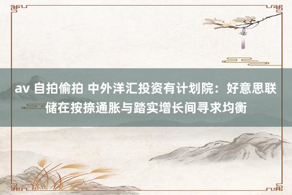 av 自拍偷拍 中外洋汇投资有计划院：好意思联储在按捺通胀与踏实增长间寻求均衡