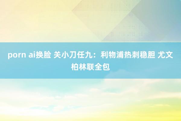 porn ai换脸 关小刀任九：利物浦热刺稳胆 尤文柏林联全包
