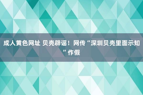 成人黄色网址 贝壳辟谣！网传“深圳贝壳里面示知”作假