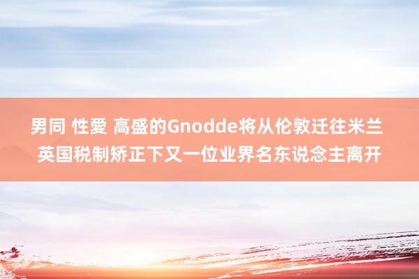 男同 性愛 高盛的Gnodde将从伦敦迁往米兰 英国税制矫正下又一位业界名东说念主离开