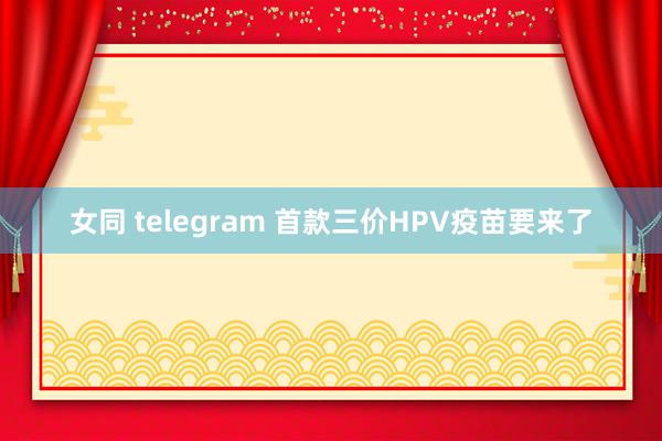 女同 telegram 首款三价HPV疫苗要来了