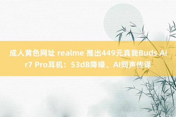 成人黄色网址 realme 推出449元真我Buds Air7 Pro耳机：53dB降噪、AI同声传译