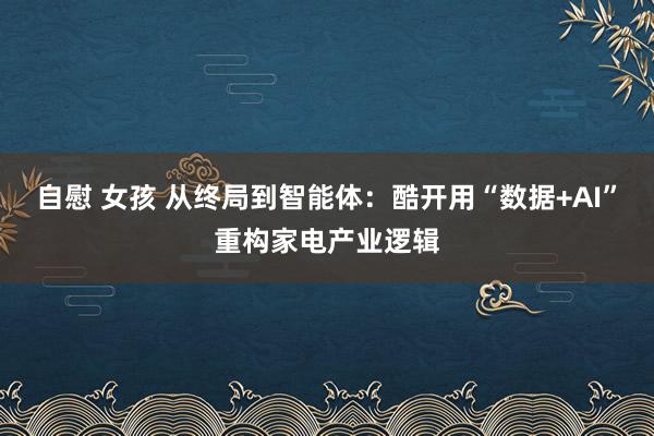 自慰 女孩 从终局到智能体：酷开用“数据+AI”重构家电产业逻辑