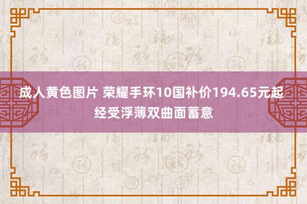 成人黄色图片 荣耀手环10国补价194.65元起 经受浮薄双曲面蓄意