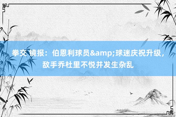 拳交 镜报：伯恩利球员&球迷庆祝升级，敌手乔杜里不悦并发生杂乱