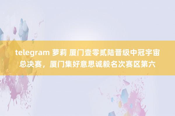 telegram 萝莉 厦门壹零贰陆晋级中冠宇宙总决赛，厦门集好意思诚毅名次赛区第六