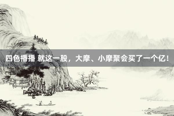 四色播播 就这一股，大摩、小摩聚会买了一个亿！
