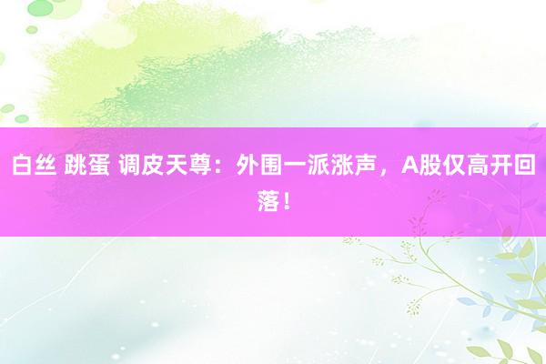 白丝 跳蛋 调皮天尊：外围一派涨声，A股仅高开回落！