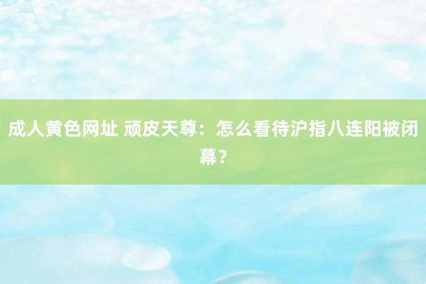 成人黄色网址 顽皮天尊：怎么看待沪指八连阳被闭幕？