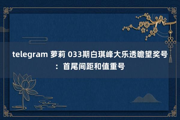telegram 萝莉 033期白琪峰大乐透瞻望奖号：首尾间距和值重号