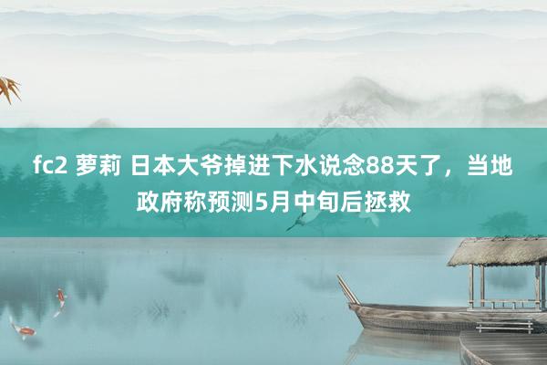 fc2 萝莉 日本大爷掉进下水说念88天了，当地政府称预测5月中旬后拯救