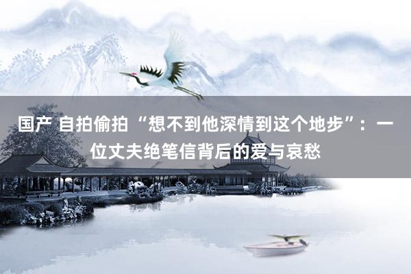 国产 自拍偷拍 “想不到他深情到这个地步”：一位丈夫绝笔信背后的爱与哀愁