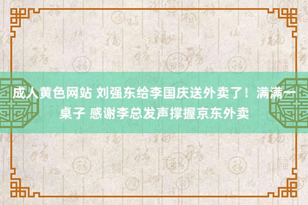 成人黄色网站 刘强东给李国庆送外卖了！满满一桌子 感谢李总发声撑握京东外卖