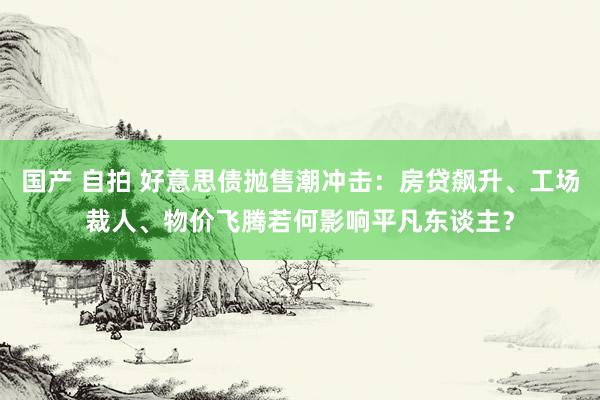 国产 自拍 好意思债抛售潮冲击：房贷飙升、工场裁人、物价飞腾若何影响平凡东谈主？