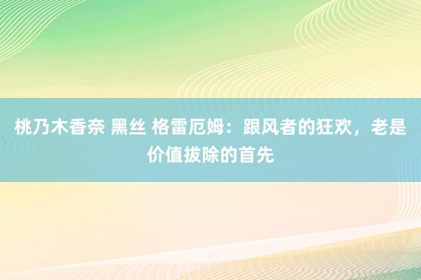 桃乃木香奈 黑丝 格雷厄姆：跟风者的狂欢，老是价值拔除的首先