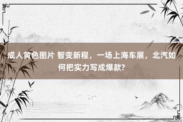 成人黄色图片 智变新程，一场上海车展，北汽如何把实力写成爆款?