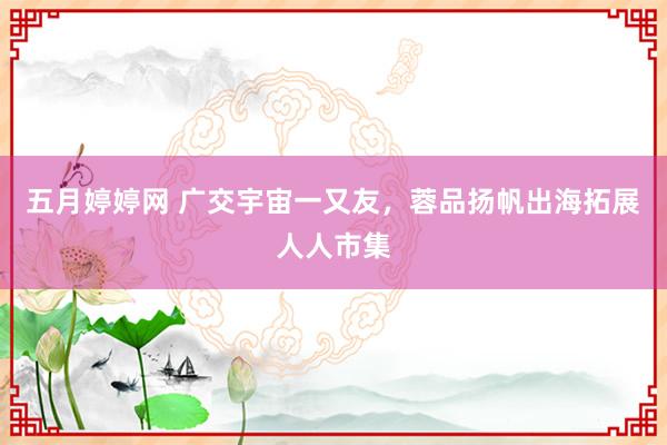 五月婷婷网 广交宇宙一又友，蓉品扬帆出海拓展人人市集