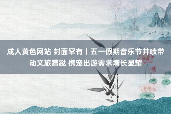 成人黄色网站 封面罕有丨五一假期音乐节井喷带动文旅蹧跶 携宠出游需求增长显耀
